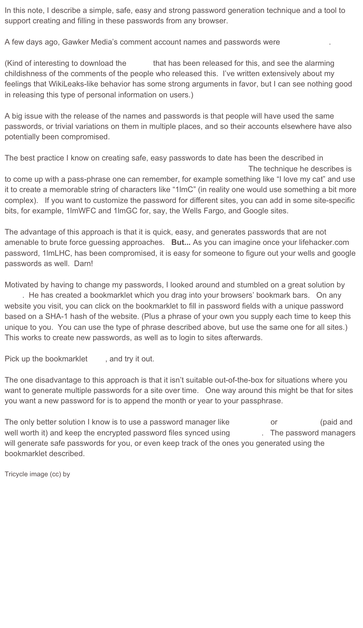 In this note, I describe a simple, safe, easy and strong password generation technique and a tool to support creating and filling in these passwords from any browser.

A few days ago, Gawker Media’s comment account names and passwords were compromised.

(Kind of interesting to download the torrent that has been released for this, and see the alarming childishness of the comments of the people who released this.  I’ve written extensively about my feelings that WikiLeaks-like behavior has some strong arguments in favor, but I can see nothing good in releasing this type of personal information on users.)

A big issue with the release of the names and passwords is that people will have used the same passwords, or trivial variations on them in multiple places, and so their accounts elsewhere have also potentially been compromised.   

The best practice I know on creating safe, easy passwords to date has been the described in Farhad Manjoo’s Slate article, “Fix Your Terrible Passwords in Five Minutes.”   The technique he describes is to come up with a pass-phrase one can remember, for example something like “I love my cat” and use it to create a memorable string of characters like “1lmC” (in reality one would use something a bit more complex).   If you want to customize the password for different sites, you can add in some site-specific bits, for example, 1lmWFC and 1lmGC for, say, the Wells Fargo, and Google sites.

The advantage of this approach is that it is quick, easy, and generates passwords that are not amenable to brute force guessing approaches.   But... As you can imagine once your lifehacker.com password, 1lmLHC, has been compromised, it is easy for someone to figure out your wells and google passwords as well.  Darn!

Motivated by having to change my passwords, I looked around and stumbled on a great solution by Nic Wolff.  He has created a bookmarklet which you drag into your browsers’ bookmark bars.   On any website you visit, you can click on the bookmarklet to fill in password fields with a unique password based on a SHA-1 hash of the website. (Plus a phrase of your own you supply each time to keep this unique to you.  You can use the type of phrase described above, but use the same one for all sites.)  This works to create new passwords, as well as to login to sites afterwards.

Pick up the bookmarklet here, and try it out.

The one disadvantage to this approach is that it isn’t suitable out-of-the-box for situations where you want to generate multiple passwords for a site over time.   One way around this might be that for sites you want a new password for is to append the month or year to your passphrase.   

The only better solution I know is to use a password manager like RoboForm or 1Password (paid and well worth it) and keep the encrypted password files synced using Dropbox.   The password managers will generate safe passwords for you, or even keep track of the ones you generated using the bookmarklet described.  

Tricycle image (cc) by Kitch









